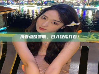 三沙抖音点赞兼职，日入轻松几百！