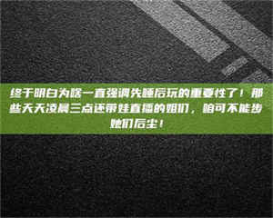 三沙终于明白为啥一直强调先睡后玩的重要性了！那些天天凌晨三点还带娃直播的姐们，咱可不能步她们后尘！ 第1张