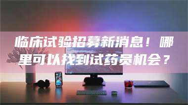 三沙临床试验招募新消息！哪里可以找到试药员机会？